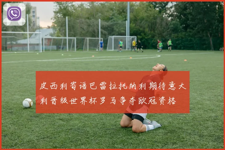 皮西利寄语巴雷拉托纳利期待意大利晋级世界杯罗马争夺欧冠资格